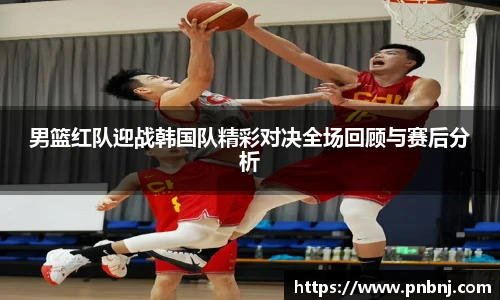 男篮红队迎战韩国队精彩对决全场回顾与赛后分析
