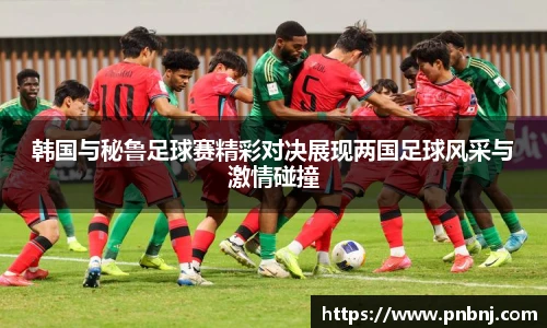 韩国与秘鲁足球赛精彩对决展现两国足球风采与激情碰撞
