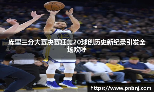 库里三分大赛决赛狂轰20球创历史新纪录引发全场欢呼